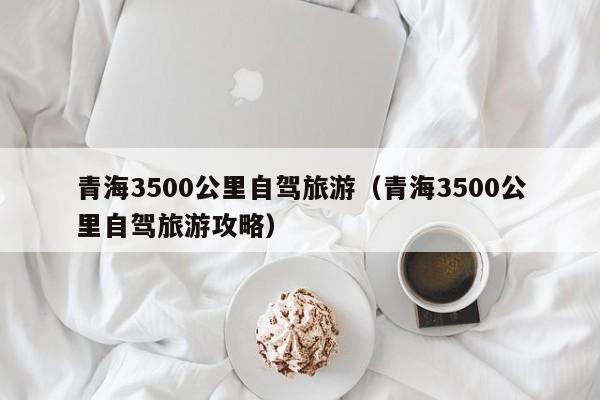 青海3500公里自驾旅游（青海3500公里自驾旅游攻略）