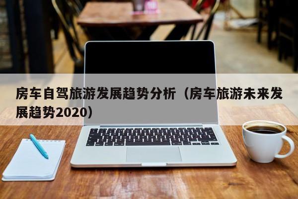 房车自驾旅游发展趋势分析（房车旅游未来发展趋势2020）