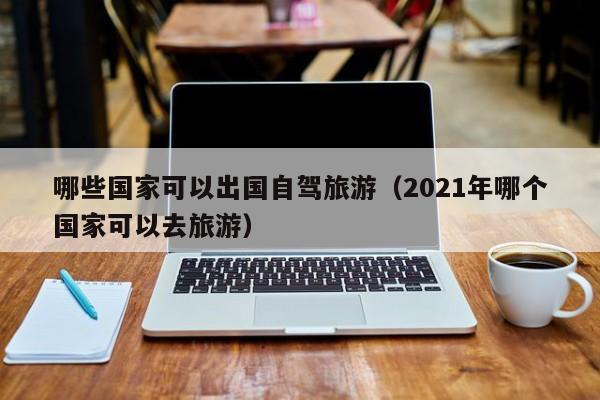 哪些国家可以出国自驾旅游（2021年哪个国家可以去旅游）