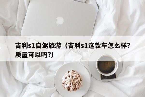 吉利s1自驾旅游（吉利s1这款车怎么样?质量可以吗?）