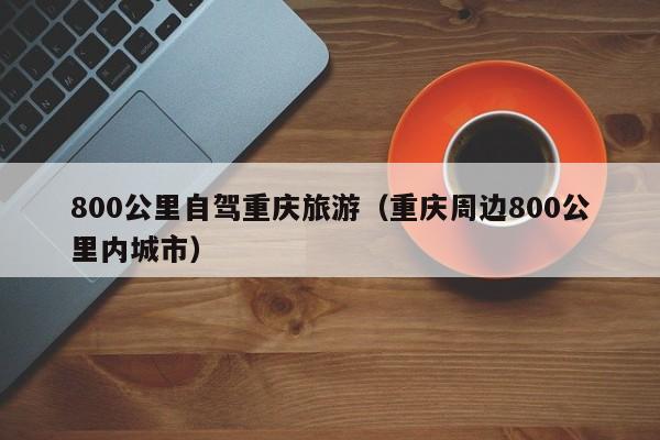 800公里自驾重庆旅游（重庆周边800公里内城市）