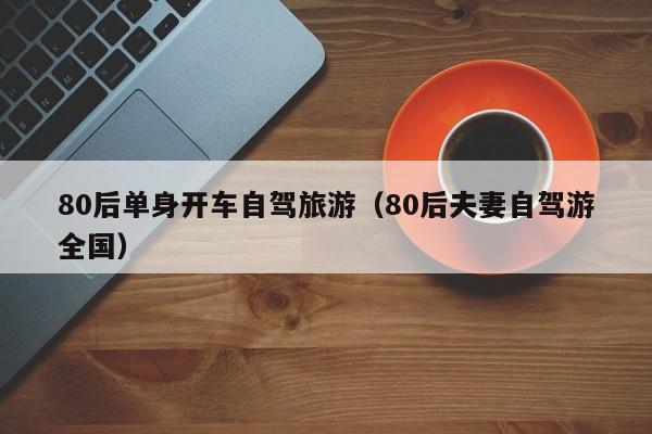 80后单身开车自驾旅游（80后夫妻自驾游全国）