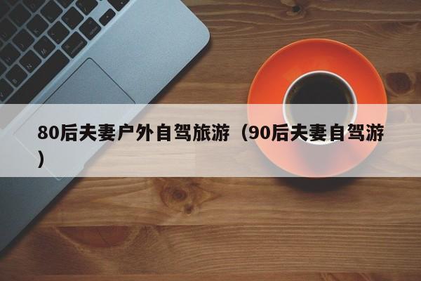 80后夫妻户外自驾旅游（90后夫妻自驾游）