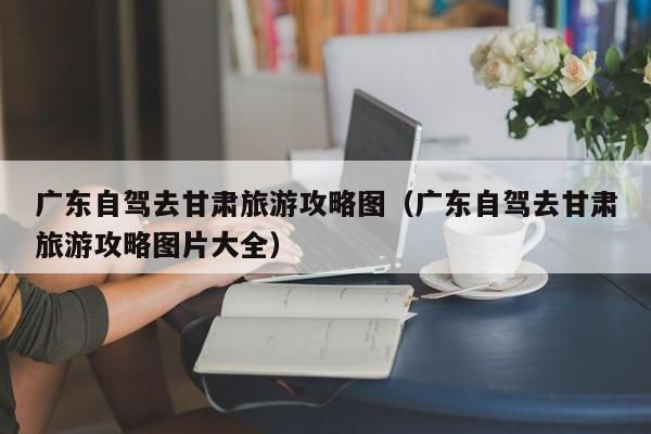 广东自驾去甘肃旅游攻略图（广东自驾去甘肃旅游攻略图片大全）