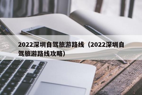 2022深圳自驾旅游路线（2022深圳自驾旅游路线攻略）