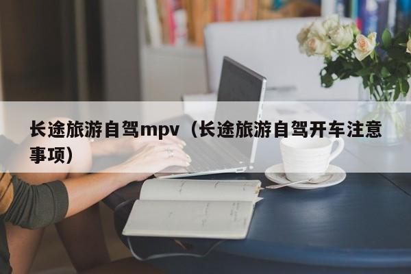 长途旅游自驾mpv（长途旅游自驾开车注意事项）