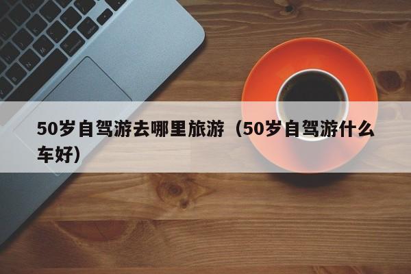 50岁自驾游去哪里旅游（50岁自驾游什么车好）