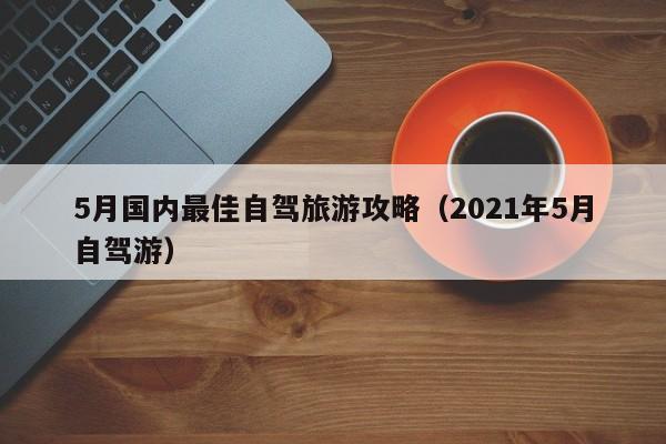 5月国内最佳自驾旅游攻略（2021年5月自驾游）