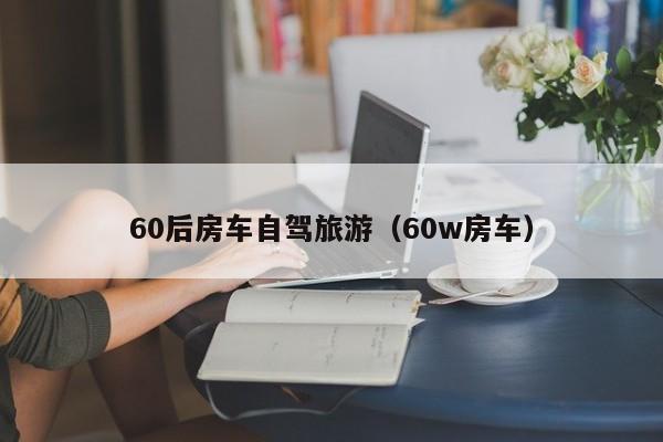 60后房车自驾旅游（60w房车）