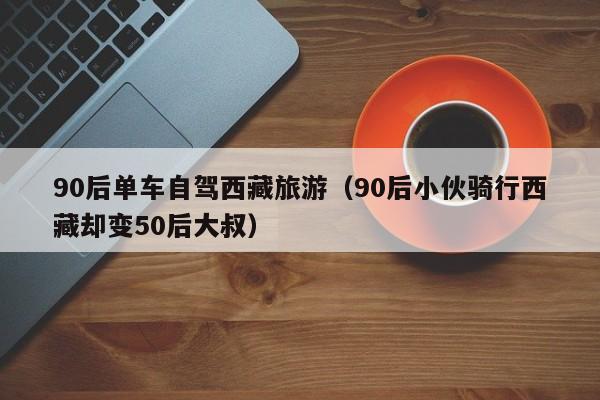 90后单车自驾西藏旅游（90后小伙骑行西藏却变50后大叔）