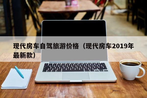 现代房车自驾旅游价格（现代房车2019年最新款）