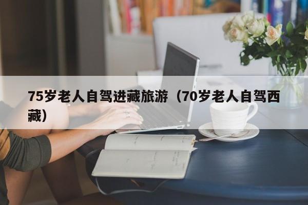 75岁老人自驾进藏旅游（70岁老人自驾西藏）