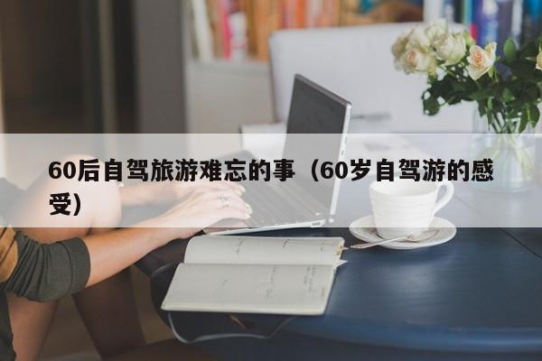 60后自驾旅游难忘的事（60岁自驾游的感受）