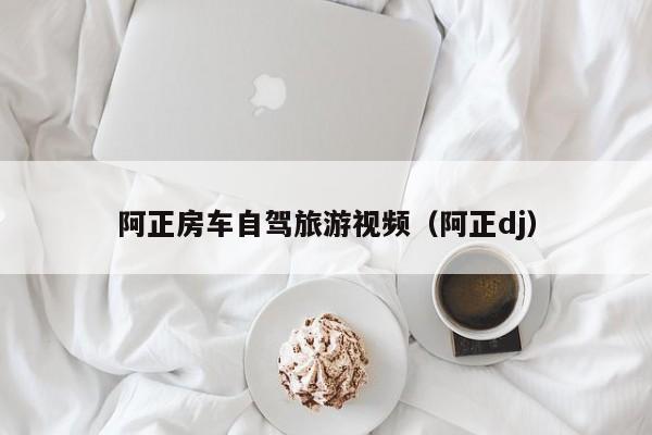 阿正房车自驾旅游视频（阿正dj）