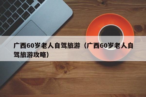 广西60岁老人自驾旅游（广西60岁老人自驾旅游攻略）